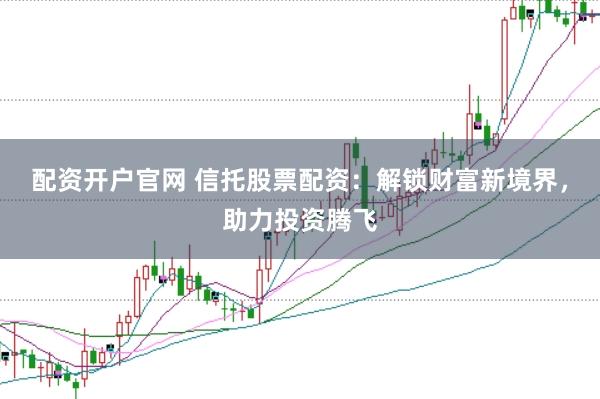 配资开户官网 信托股票配资：解锁财富新境界，助力投资腾飞