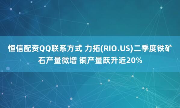 恒信配资QQ联系方式 力拓(RIO.US)二季度铁矿石产量微增 铜产量跃升近20%