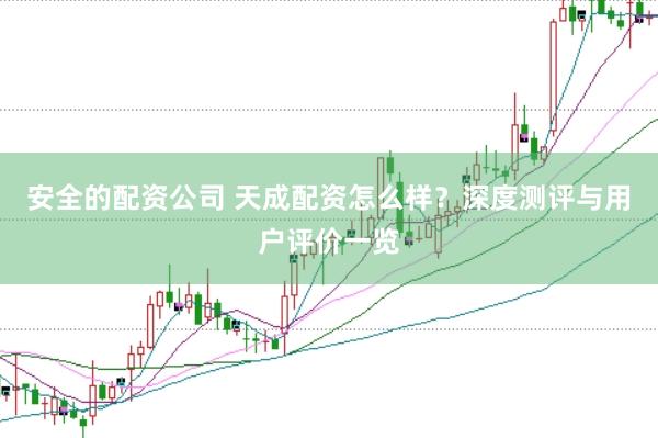 安全的配资公司 天成配资怎么样？深度测评与用户评价一览