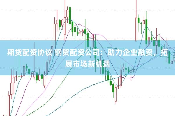 期货配资协议 钢贸配资公司：助力企业融资，拓展市场新机遇