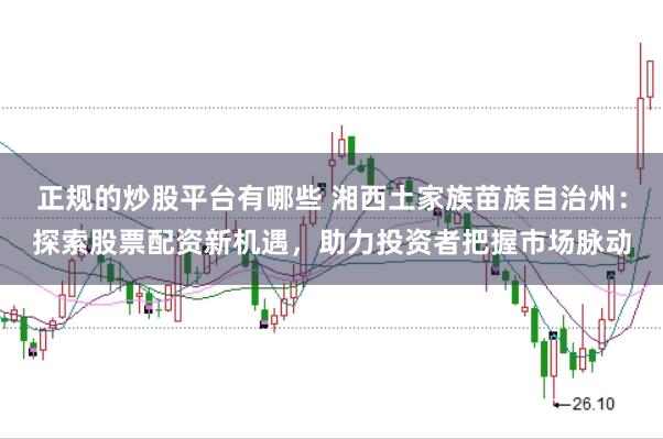 正规的炒股平台有哪些 湘西土家族苗族自治州:探索股票配资新机遇,助力投资者把握市场脉动