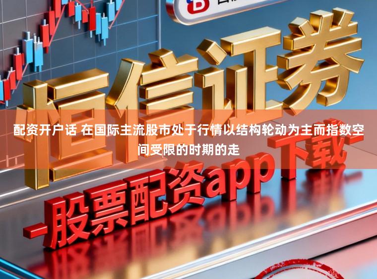 配资开户话 在国际主流股市处于行情以结构轮动为主而指数空间受限的时期的走