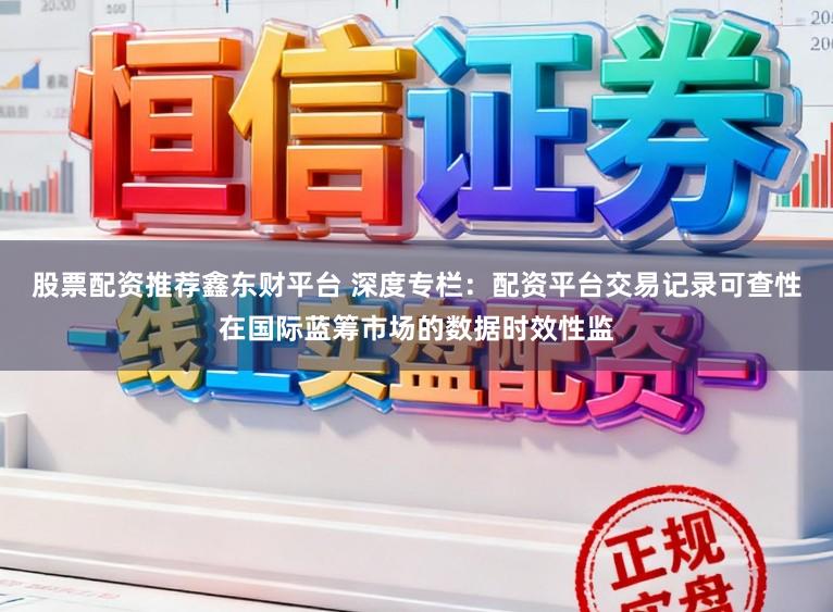股票配资推荐鑫东财平台 深度专栏:配资平台交易记录可查性在国际蓝筹市场的数据时效性监