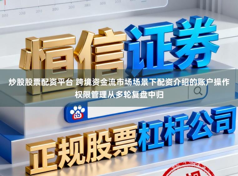 炒股股票配资平台 跨境资金流市场场景下配资介绍的账户操作权限管理从多轮复盘中归