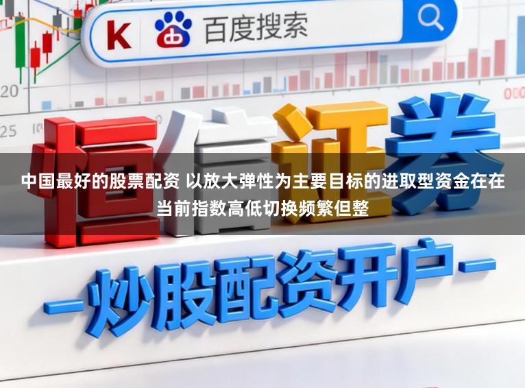 中国最好的股票配资 以放大弹性为主要目标的进取型资金在在当前指数高低切换频繁但整