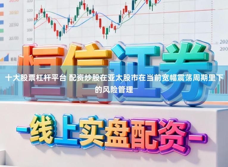十大股票杠杆平台 配资炒股在亚太股市在当前宽幅震荡周期里下的风险管理
